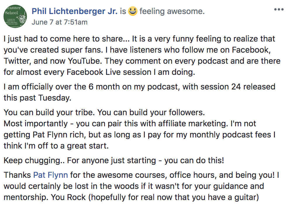 Phil Lichtenberger's post on Facebook about how to start a podcast reads:
Phil Lichtenberger Jr. is feeling awesome.
I just had to come here to share... It is a very funny feeling to realize that you've created super fans. I have listeners who follow me on Facebook, Twitter, and now YouTube. They comment on every podcast and are there for almost ever Facebook Live session I am doing.
I am officially over the 6 month on my podcast, with session 24 released this past Tuesday.
You can build your tribe. You can build your followers. Most importantly — you can pair this with affiliate marketing. I'm not getting Pat Flynn rich, but as long as I pay for my monthly podcast fees I think I'm off to a great start.
Keep chugging... For anyone just starting — you can do this!
Thanks Pat Flynn for the awesome courses, office hours, and being you! I would certainly be lost in the woods if it wasn't for your guidance and mentorship. You Rock (hopefully for real now that you have a guitar)