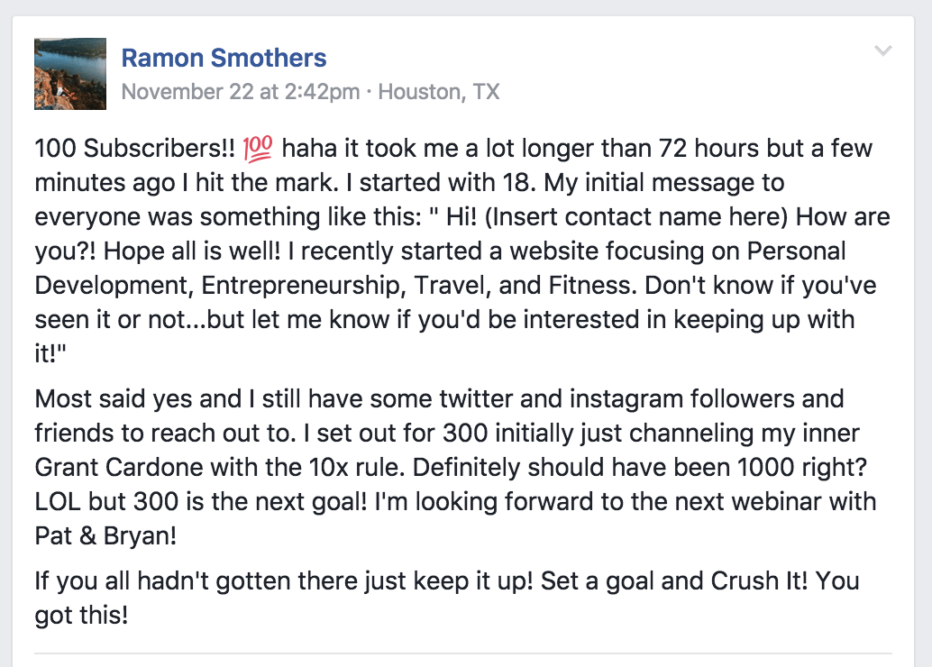 A Facebook post from Ramon Smothers that reads "100 Subscribers! haha it took me a lot longer than 72 hours bu a few minutes ago I hit the mark. I started with 18. My initial message to everyone was something like this: 'Hi! (insert contact name here) How are you?! I hope all is well! I recently started a website focused on Personal Development, Entrepreneurship, Travel, and Fitness. Don't know if you've seen it or not...but let me know if you'd be interested in keeping up with it!'
Most friends said yes and I still have some twitter and instagram followers and friends to reach out to. I set out for 300 initially challenging my inner Grant Cardone with the 10x rule. Definitely should have been 1000 right? LOL but 300 is the next goal! I'm looking forward to the next webinar with Pat and Bryan!
If you all hadn't gotten there just keep it up! Set a goal and Crush It! You got this!"