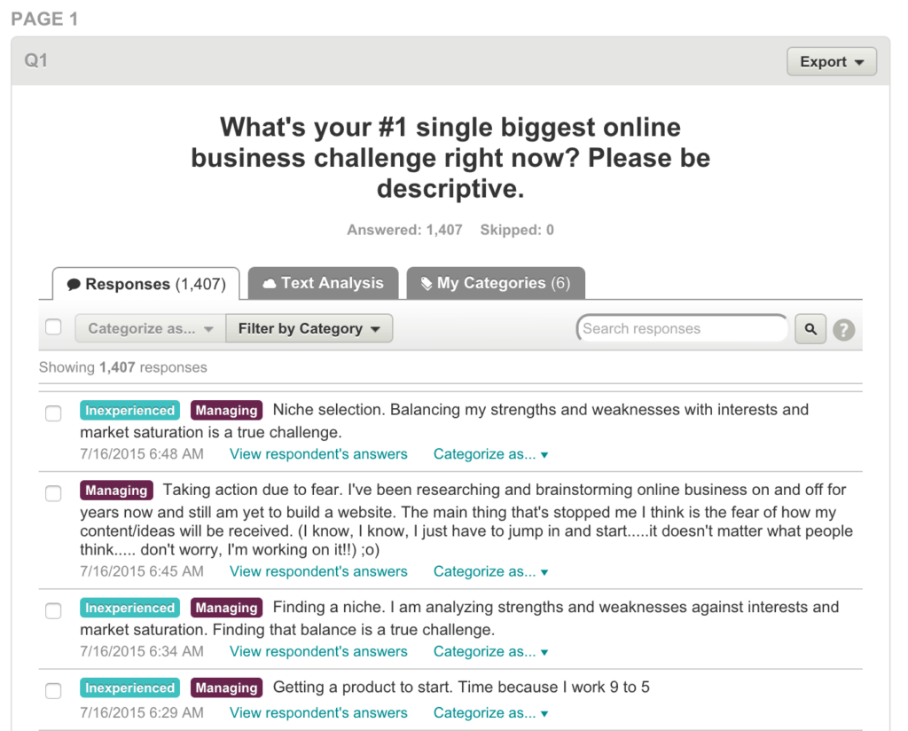 Answers to survey question, "What's your #1 single biggest online business challenge right now?"
Answer #1: "Niche selection. Balancing my strengths and weaknesses with interests and market saturation is a true challenge."
Answer #2: "Taking action due to fear. I've been researching and brainstorming online business on and off for years now and still am yet to build a website. The main thing that's stopped me I think is the fear of how my content/ideas will be received. (I know, I know, I just have to jump in and start...it doesn't matter what people think...don't worry. I'm working on it!)
Answer #3: "Finding a niche. I am analyzing strengths and weaknesses against interests and market saturation. Finding that balance is a true challenge."
Answer #4: "Getting a product to start. Time because I work 9 to 5."